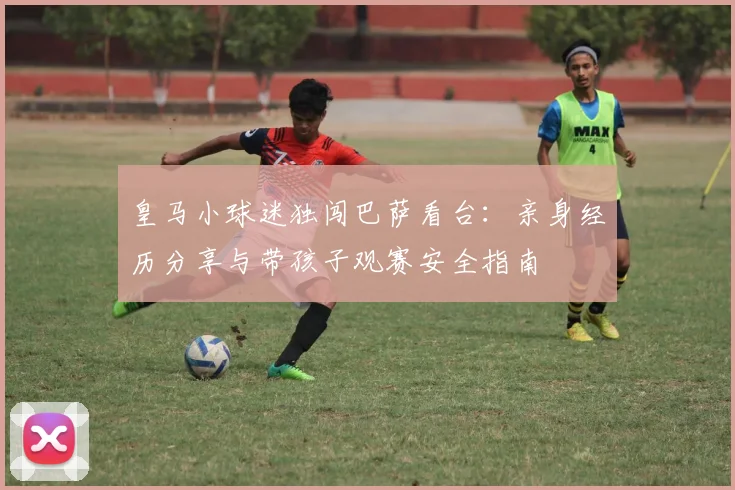皇马小球迷独闯巴萨看台：亲身经历分享与带孩子观赛安全指南