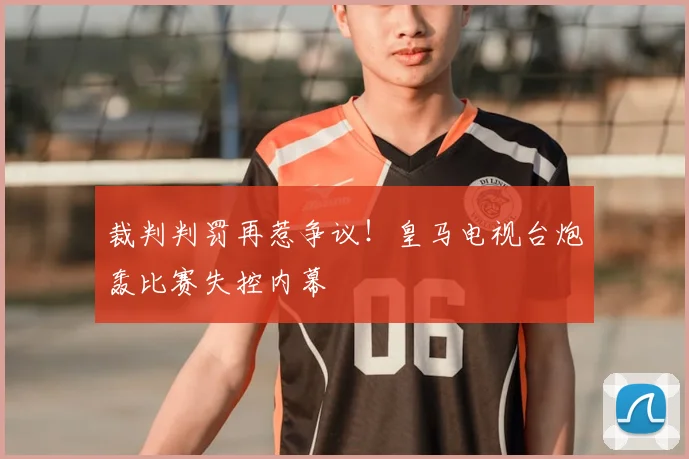 裁判判罚再惹争议!皇马电视台炮轰比赛失控内幕