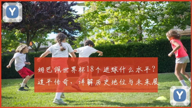 姆巴佩世界杯18个进球什么水平?追平传奇,详解历史地位与未来展望