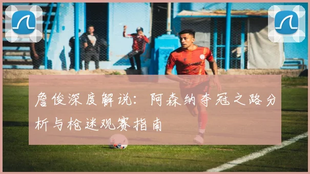 詹俊深度解说:阿森纳夺冠之路分析与枪迷观赛指南
