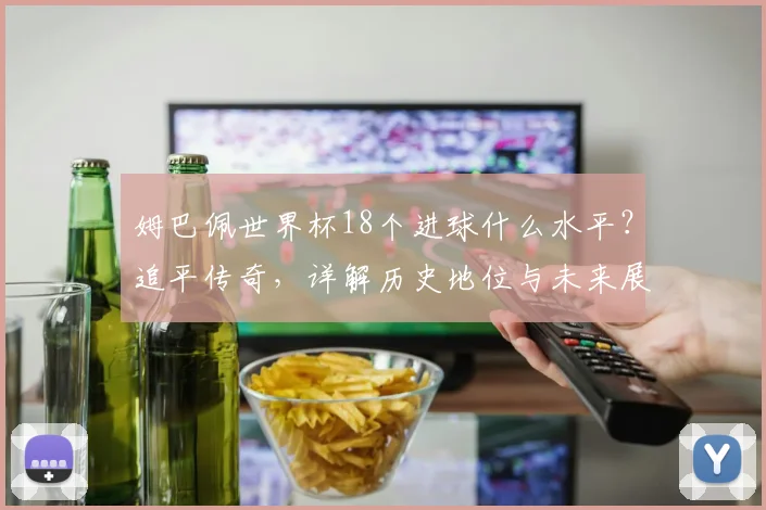 姆巴佩世界杯18个进球什么水平？追平传奇，详解历史地位与未来展望