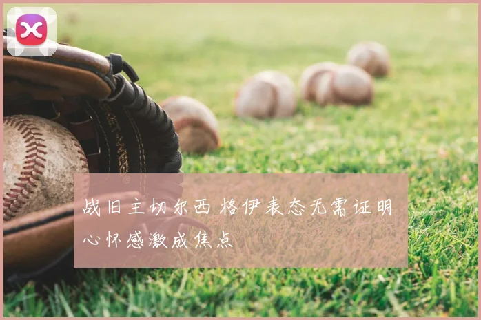 战旧主切尔西 格伊表态无需证明 心怀感激成焦点