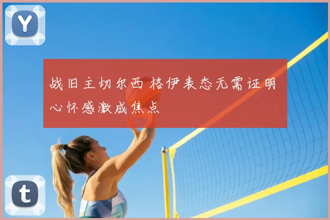战旧主切尔西 格伊表态无需证明 心怀感激成焦点